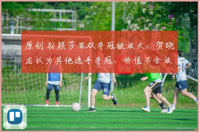 原创 孙颖莎混双夺冠被放大，贺晓龙认为其他选手夺冠，价值不会放大