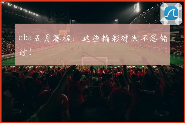 cba五月赛程，这些精彩对决不容错过！