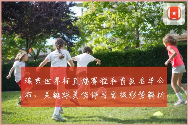 瑞典世界杯直播赛程和首发名单公布,关键球员伤停与晋级形势解析