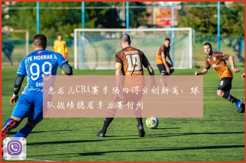 惠龙儿CBA赛季场均得分创新高，球队战绩稳居季后赛行列