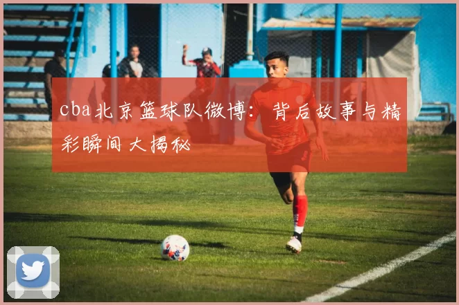 cba北京篮球队微博：背后故事与精彩瞬间大揭秘