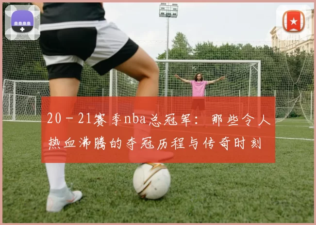 20 - 21赛季nba总冠军：那些令人热血沸腾的夺冠历程与传奇时刻