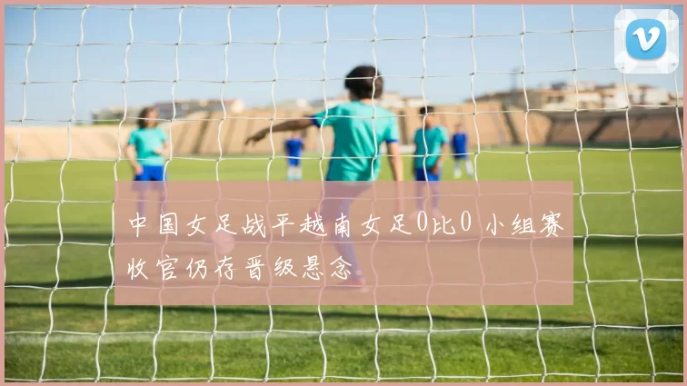 中国女足战平越南女足0比0 小组赛收官仍存晋级悬念