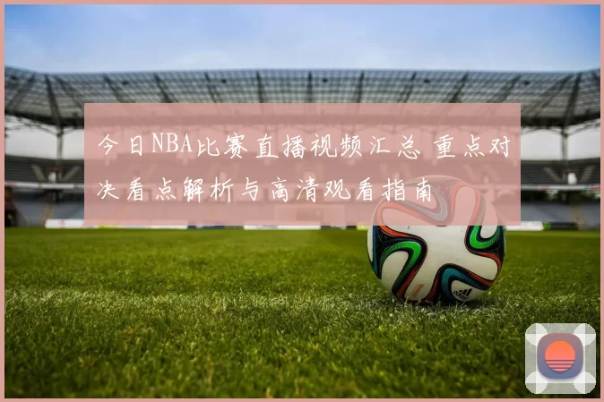 今日NBA比赛直播视频汇总 重点对决看点解析与高清观看指南