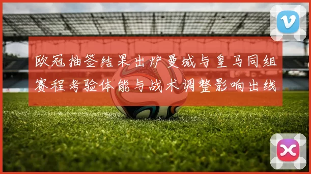 欧冠抽签结果出炉曼城与皇马同组赛程考验体能与战术调整影响出线前景