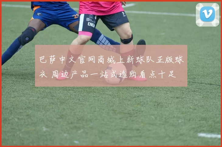 巴萨中文官网商城上新球队正版球衣 周边产品一站式选购看点十足