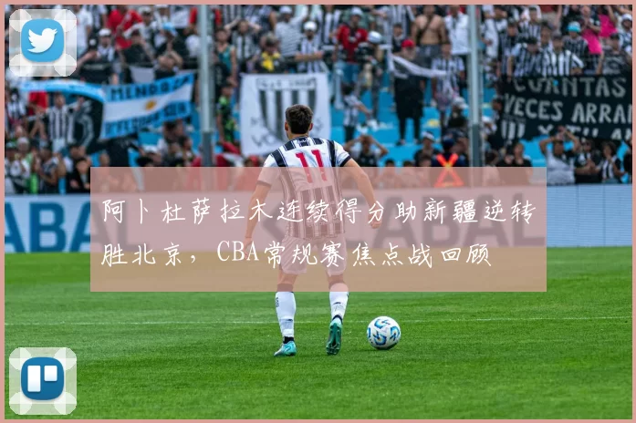 阿卜杜萨拉木连续得分助新疆逆转胜北京，CBA常规赛焦点战回顾