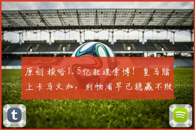 原创 梭哈1.5亿狂追索博!皇马赌上卡马文加,利物浦早已稳赢不败!