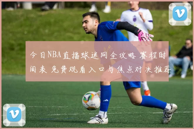 今日NBA直播球迷网全攻略 赛程时间表 免费观看入口与焦点对决推荐