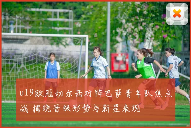 u19欧冠切尔西对阵巴萨青年队焦点战 揭晓晋级形势与新星表现