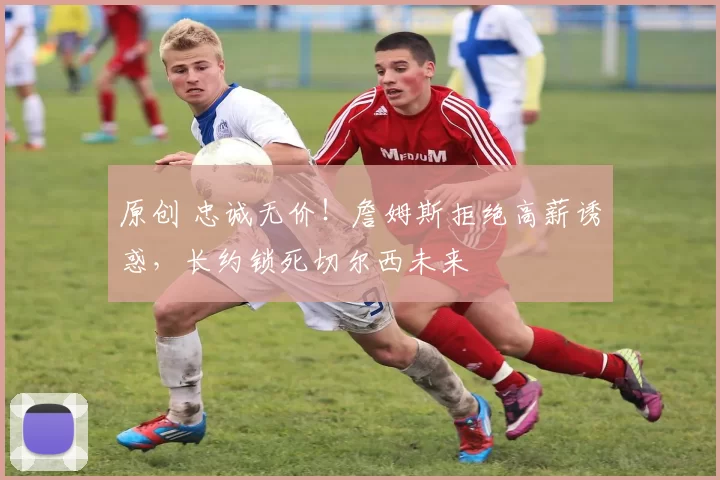 原创 忠诚无价!詹姆斯拒绝高薪诱惑,长约锁死切尔西未来