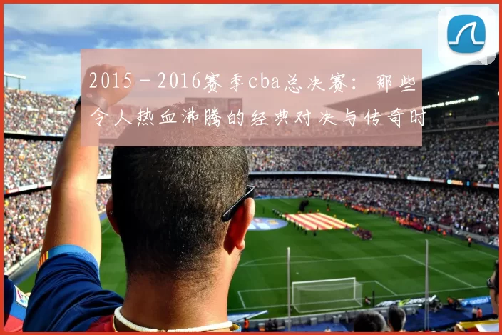 2015 - 2016赛季cba总决赛：那些令人热血沸腾的经典对决与传奇时刻