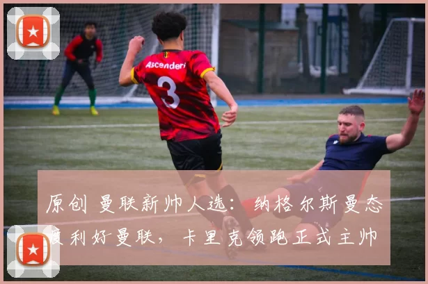 原创 曼联新帅人选：纳格尔斯曼态度利好曼联，卡里克领跑正式主帅争夺战