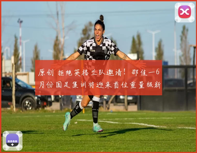 原创 拒绝英格兰队邀请！邵佳一6月份国足集训将迎来首位重量级新归化助阵，值得期待