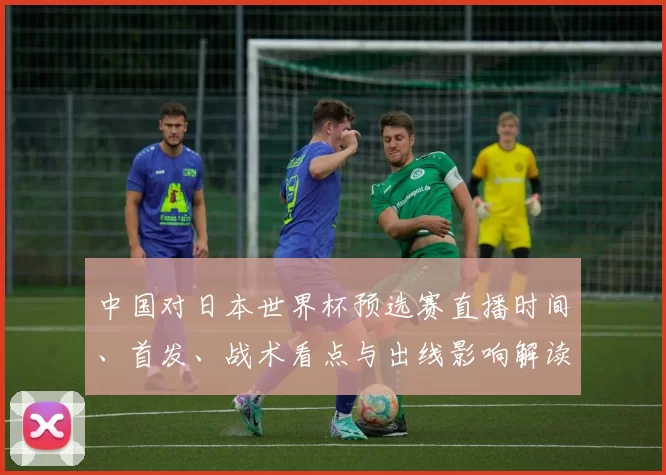 中国对日本世界杯预选赛直播时间、首发、战术看点与出线影响解读