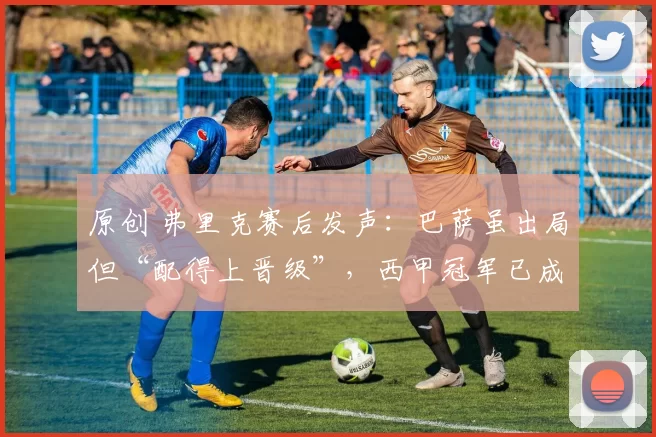 原创 弗里克赛后发声：巴萨虽出局但“配得上晋级”，西甲冠军已成最后红线