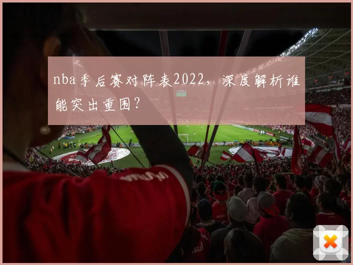 nba季后赛对阵表2022，深度解析谁能突出重围？