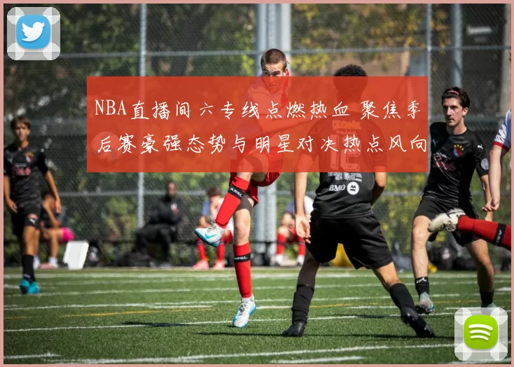 NBA直播间六专线点燃热血 聚焦季后赛豪强态势与明星对决热点风向