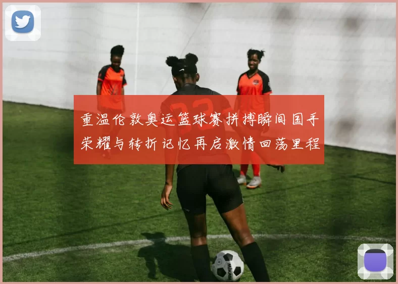 重温伦敦奥运篮球赛拼搏瞬间国手荣耀与转折记忆再启激情回荡里程