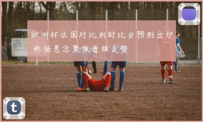 欧洲杯法国对比利时比分预测出炉 终场悬念聚焦晋级走势