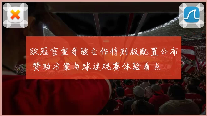 欧冠官宣奇骏合作特别版配置公布 赞助方案与球迷观赛体验看点