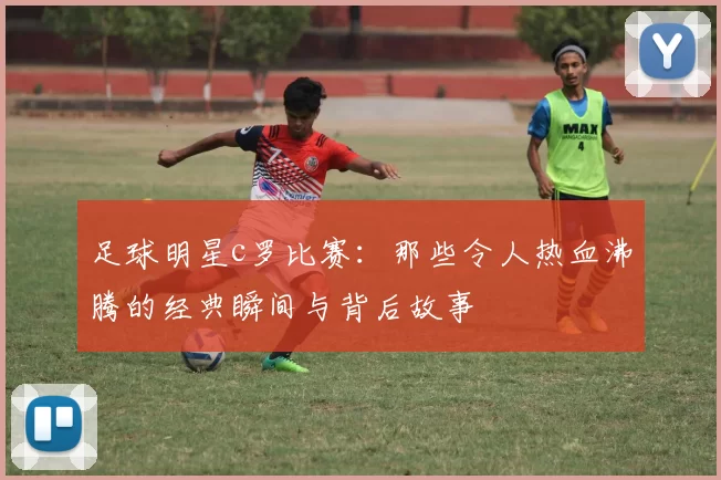 足球明星c罗比赛：那些令人热血沸腾的经典瞬间与背后故事