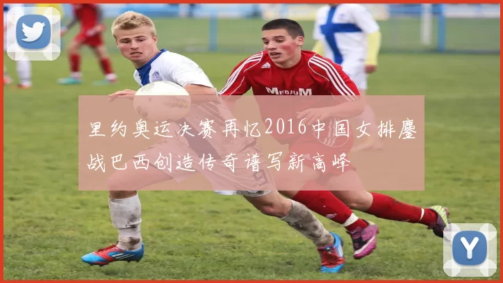 里约奥运决赛再忆2016中国女排鏖战巴西创造传奇谱写新高峰