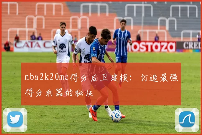 nba2k20mc得分后卫建模：打造最强得分利器的秘诀