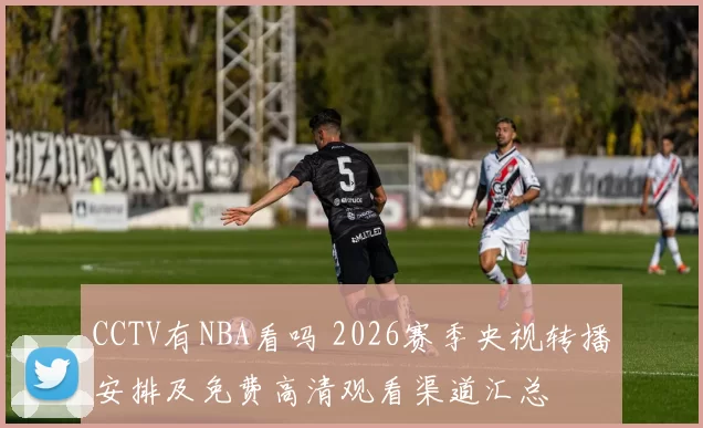 CCTV有NBA看吗 2026赛季央视转播安排及免费高清观看渠道汇总