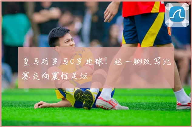 皇马对罗马c罗进球！这一脚改写比赛走向震惊足坛