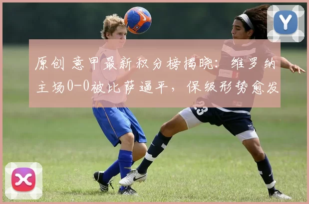 原创 意甲最新积分榜揭晓：维罗纳主场0-0被比萨逼平，保级形势愈发严峻