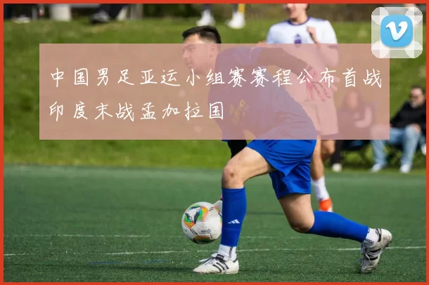 中国男足亚运小组赛赛程公布首战印度末战孟加拉国