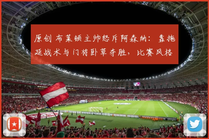 原创 布莱顿主帅怒斥阿森纳：靠拖延战术与门将卧草夺胜，比赛风格令人失望！