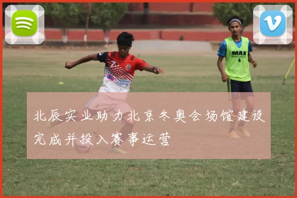 北辰实业助力北京冬奥会场馆建设完成并投入赛事运营