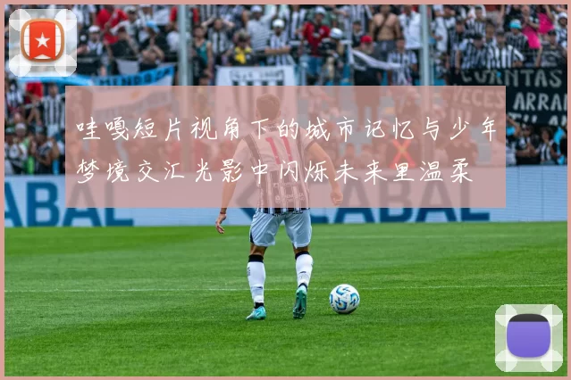 哇嘎短片视角下的城市记忆与少年梦境交汇光影中闪烁未来里温柔