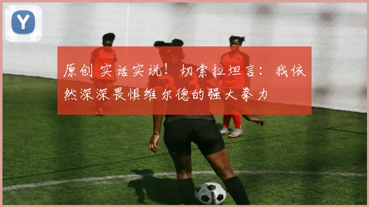 原创 实话实说!切索拉坦言:我依然深深畏惧维尔德的强大拳力