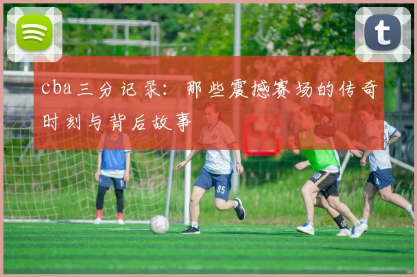 cba三分记录：那些震撼赛场的传奇时刻与背后故事